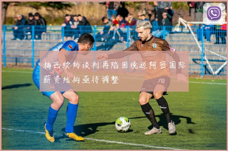 梅西续约谈判再陷困境迈阿密国际薪资结构亟待调整