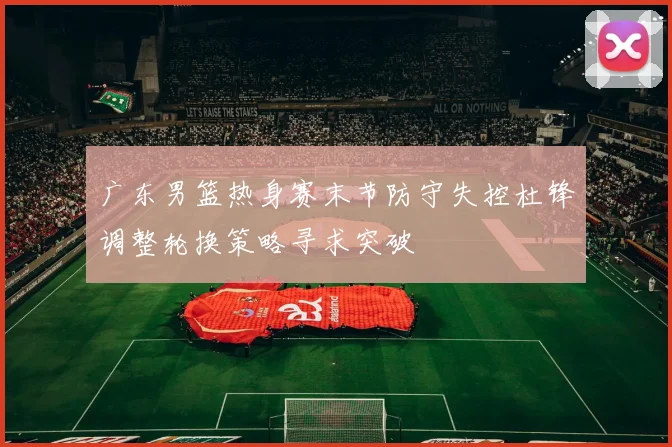 广东男篮热身赛末节防守失控杜锋调整轮换策略寻求突破