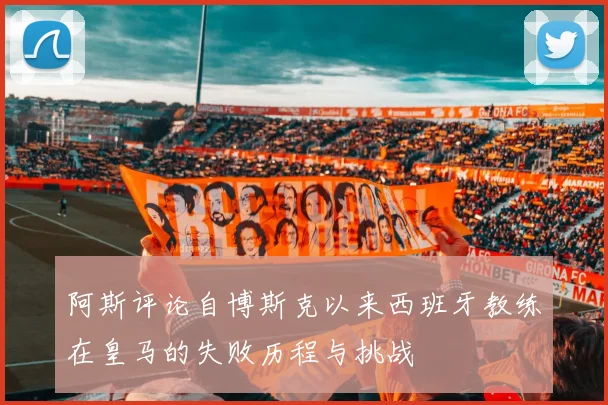 阿斯评论自博斯克以来西班牙教练在皇马的失败历程与挑战