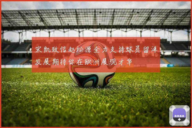 宋凯致信赵松源全力支持球员留洋发展期待你在欧洲展现才华