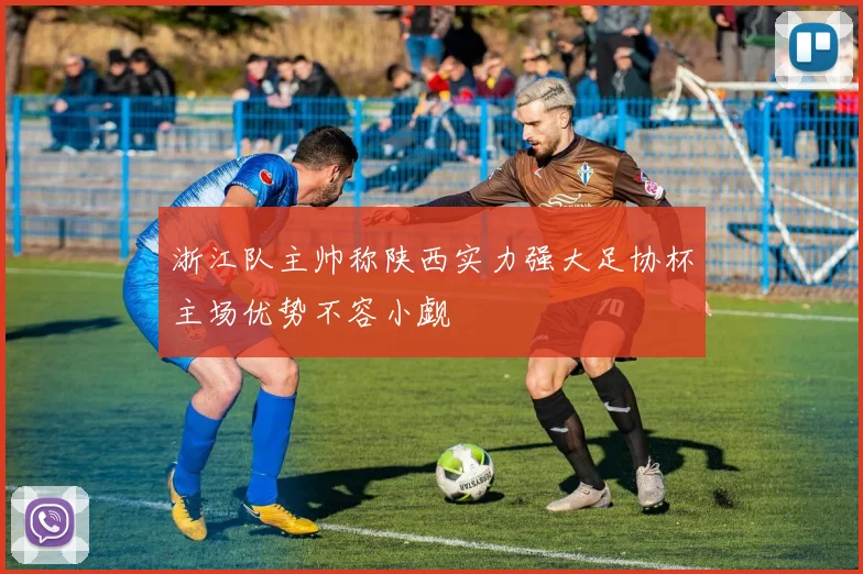 浙江队主帅称陕西实力强大足协杯主场优势不容小觑