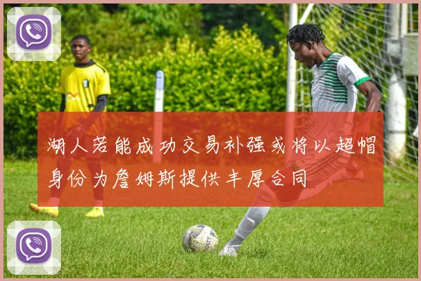 湖人若能成功交易补强或将以超帽身份为詹姆斯提供丰厚合同