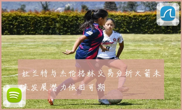 杜兰特与杰伦格林交易分析火箭未来发展潜力依旧可期