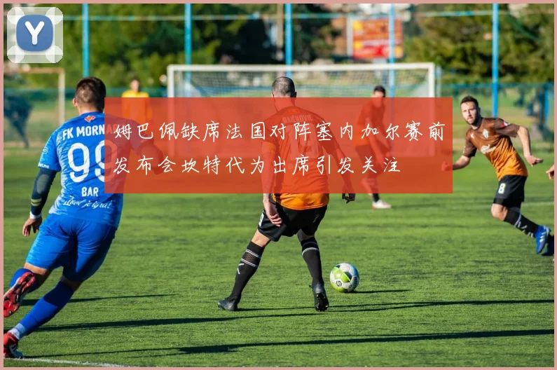 姆巴佩缺席法国对阵塞内加尔赛前发布会坎特代为出席引发关注