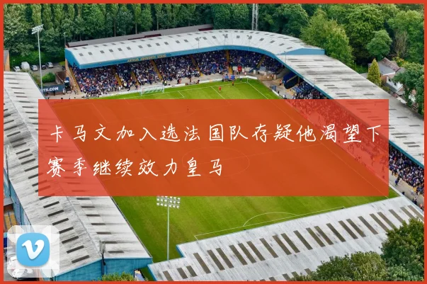 卡马文加入选法国队存疑他渴望下赛季继续效力皇马