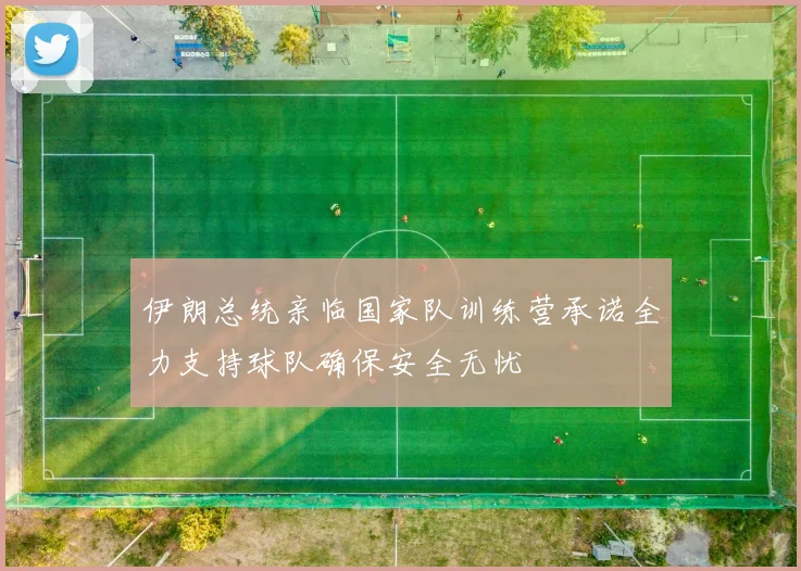 伊朗总统亲临国家队训练营承诺全力支持球队确保安全无忧
