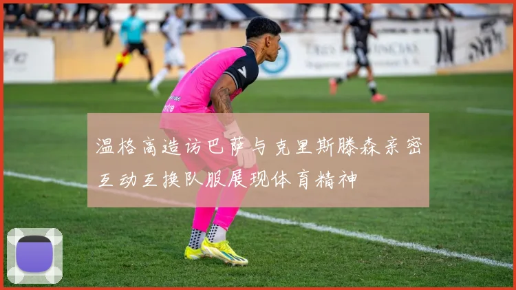 温格高造访巴萨与克里斯滕森亲密互动互换队服展现体育精神