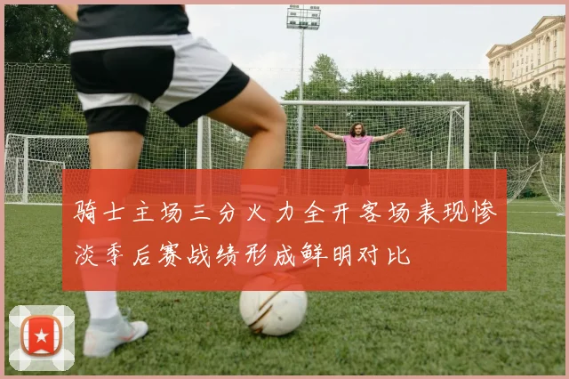 骑士主场三分火力全开客场表现惨淡季后赛战绩形成鲜明对比