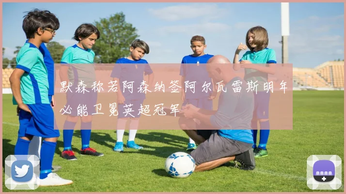 默森称若阿森纳签阿尔瓦雷斯明年必能卫冕英超冠军