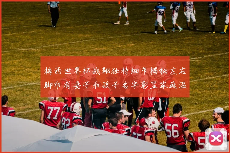 梅西世界杯战靴独特细节揭秘左右脚印有妻子和孩子名字彰显家庭温暖