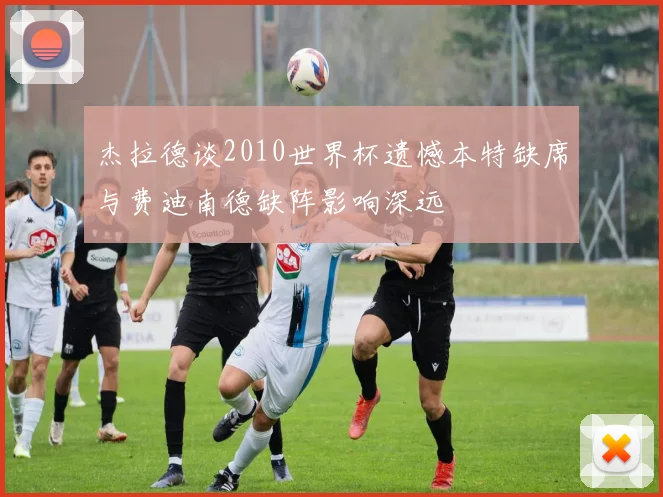 杰拉德谈2010世界杯遗憾本特缺席与费迪南德缺阵影响深远