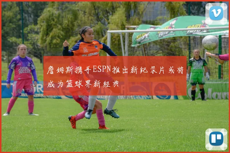 詹姆斯携手ESPN推出新纪录片或将成为篮球界新经典