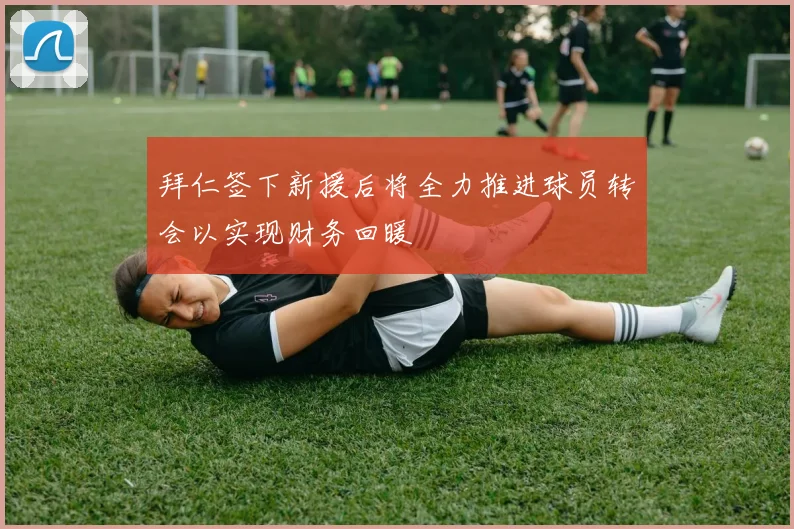 拜仁签下新援后将全力推进球员转会以实现财务回暖