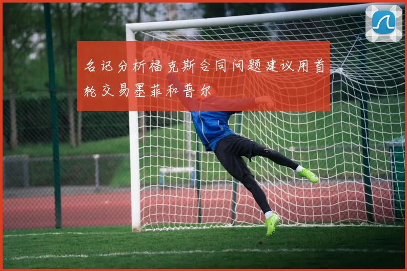 名记分析福克斯合同问题建议用首轮交易墨菲和普尔