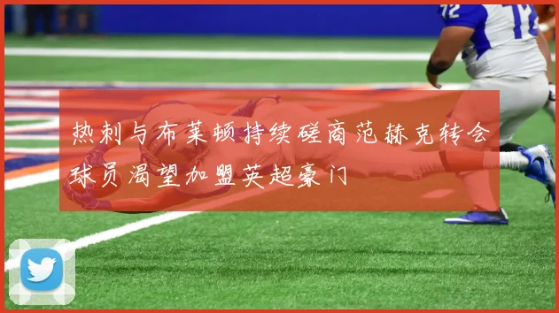 热刺与布莱顿持续磋商范赫克转会球员渴望加盟英超豪门