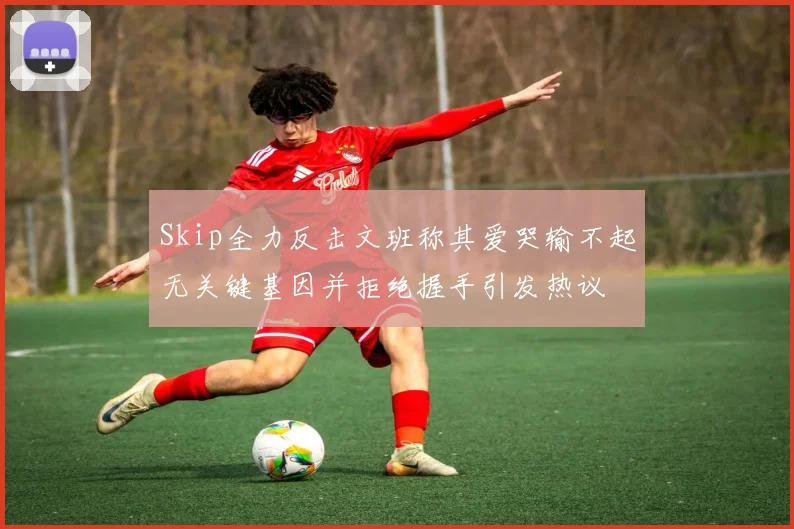 Skip全力反击文班称其爱哭输不起无关键基因并拒绝握手引发热议