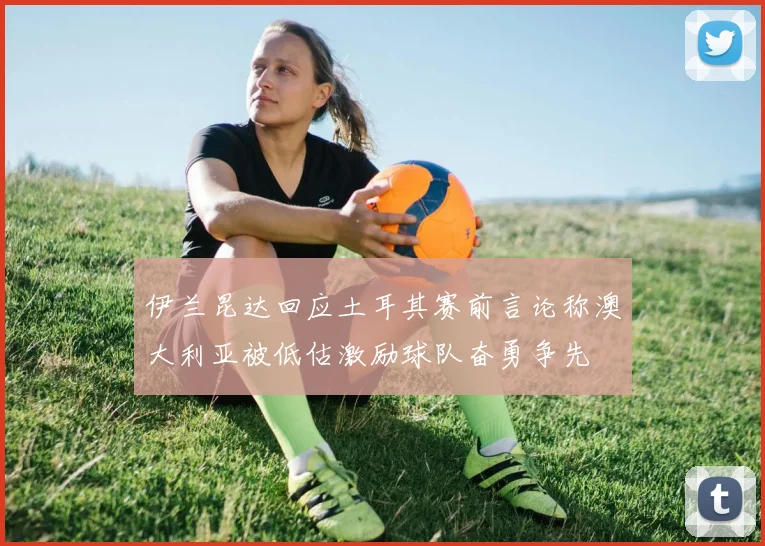 伊兰昆达回应土耳其赛前言论称澳大利亚被低估激励球队奋勇争先