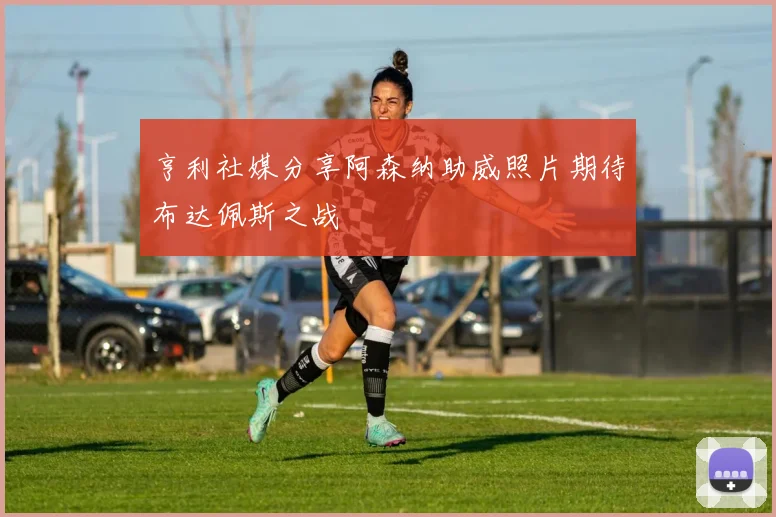 亨利社媒分享阿森纳助威照片期待布达佩斯之战