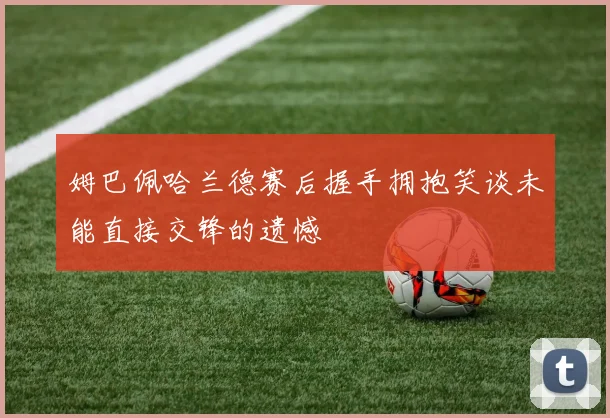 姆巴佩哈兰德赛后握手拥抱笑谈未能直接交锋的遗憾