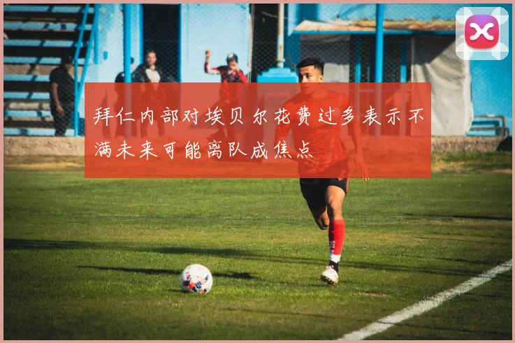 拜仁内部对埃贝尔花费过多表示不满未来可能离队成焦点