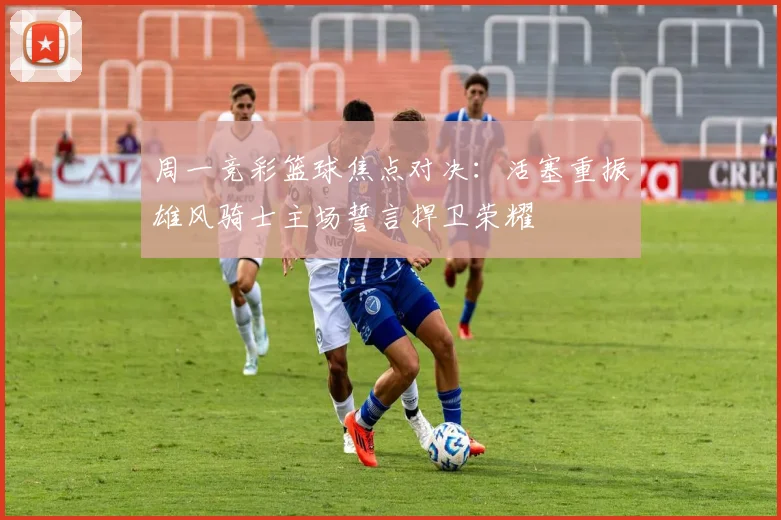 周一竞彩篮球焦点对决：活塞重振雄风骑士主场誓言捍卫荣耀