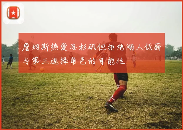 詹姆斯热爱洛杉矶但拒绝湖人低薪与第三选择角色的可能性