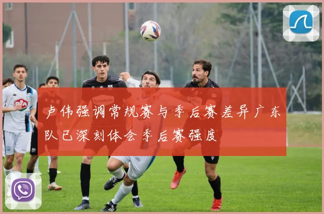 卢伟强调常规赛与季后赛差异广东队已深刻体会季后赛强度