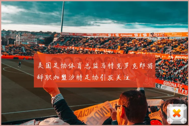 美国足协体育总监马特克罗克即将辞职加盟沙特足协引发关注