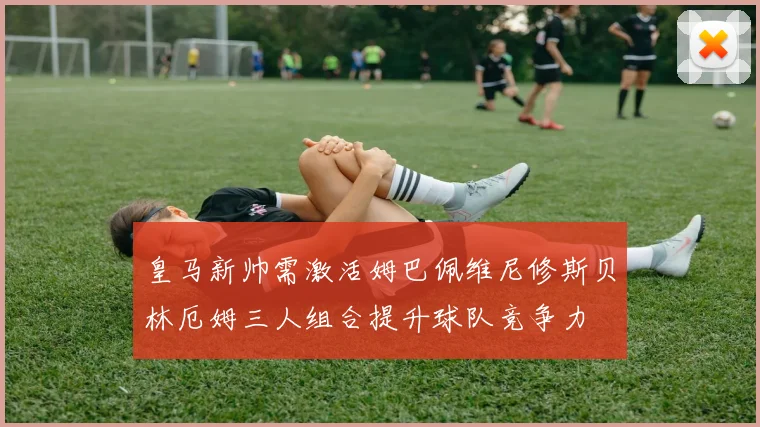 皇马新帅需激活姆巴佩维尼修斯贝林厄姆三人组合提升球队竞争力