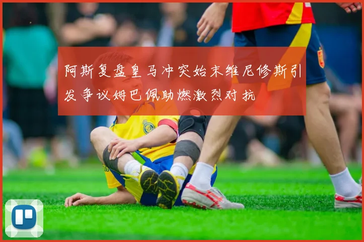 阿斯复盘皇马冲突始末维尼修斯引发争议姆巴佩助燃激烈对抗