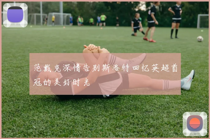 范戴克深情告别斯洛特回忆英超首冠的美好时光