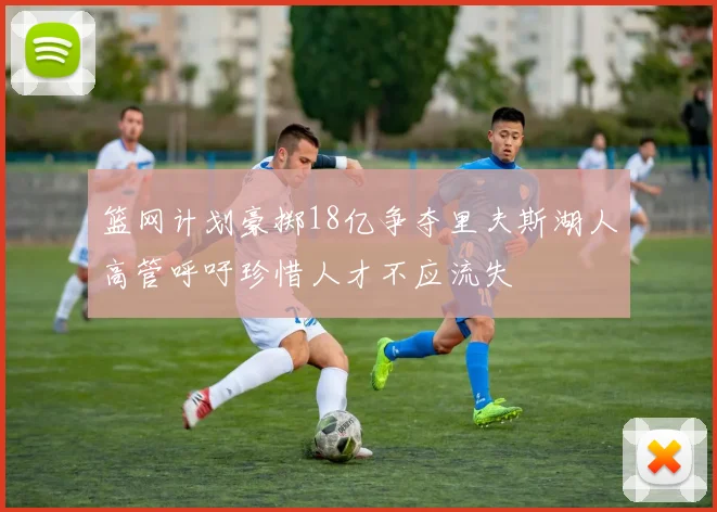 篮网计划豪掷18亿争夺里夫斯湖人高管呼吁珍惜人才不应流失