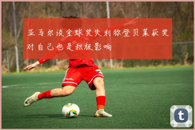 亚马尔谈金球奖失利称登贝莱获奖对自己也是积极影响