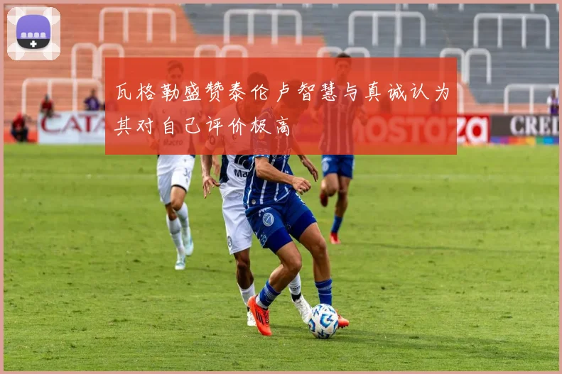 瓦格勒盛赞泰伦卢智慧与真诚认为其对自己评价极高