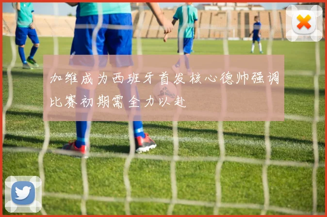 加维成为西班牙首发核心德帅强调比赛初期需全力以赴